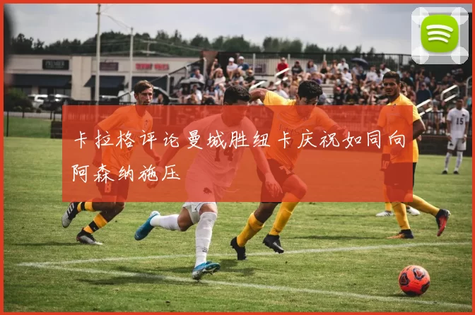 卡拉格评论曼城胜纽卡庆祝如同向阿森纳施压