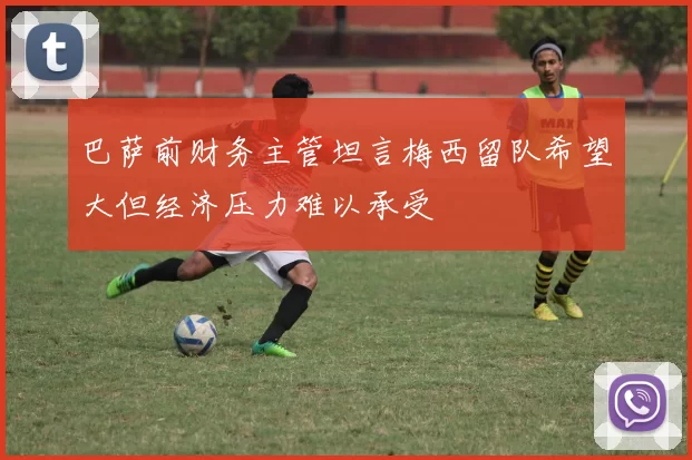 巴萨前财务主管坦言梅西留队希望大但经济压力难以承受