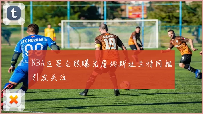 NBA巨星合照曝光詹姆斯杜兰特同框引发关注