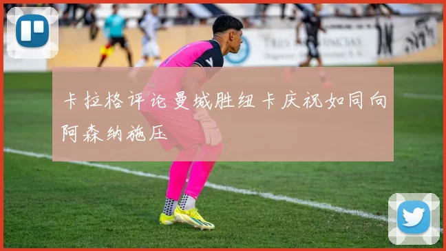卡拉格评论曼城胜纽卡庆祝如同向阿森纳施压