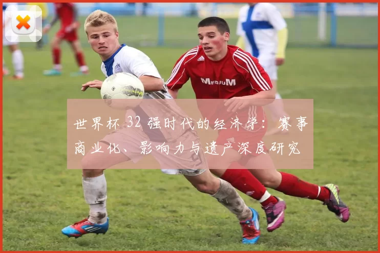 世界杯 32 强时代的经济学：赛事商业化、影响力与遗产深度研究