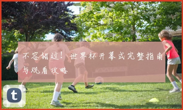 不容错过!世界杯开幕式完整指南与观看攻略