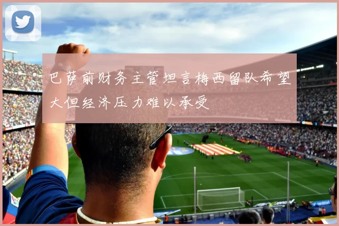 巴萨前财务主管坦言梅西留队希望大但经济压力难以承受
