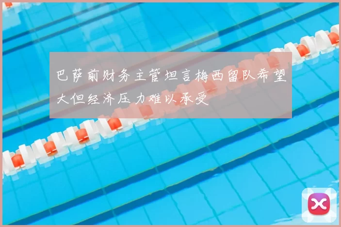 巴萨前财务主管坦言梅西留队希望大但经济压力难以承受