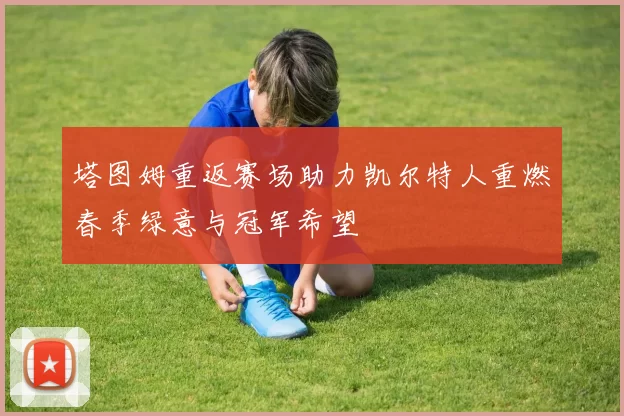 塔图姆重返赛场助力凯尔特人重燃春季绿意与冠军希望