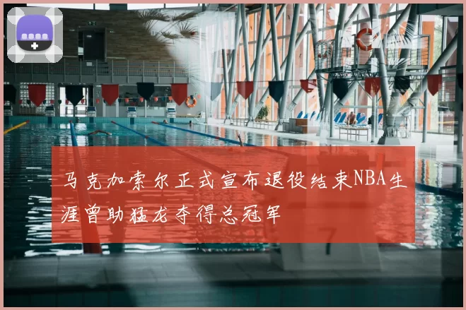 马克加索尔正式宣布退役结束NBA生涯曾助猛龙夺得总冠军