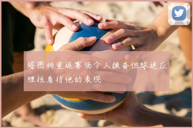 塔图姆重返赛场令人振奋但球迷应理性看待他的表现