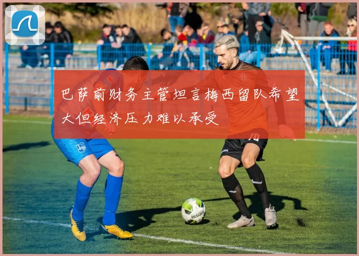 巴萨前财务主管坦言梅西留队希望大但经济压力难以承受