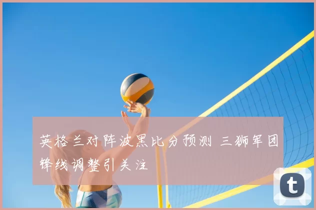英格兰对阵波黑比分预测 三狮军团锋线调整引关注