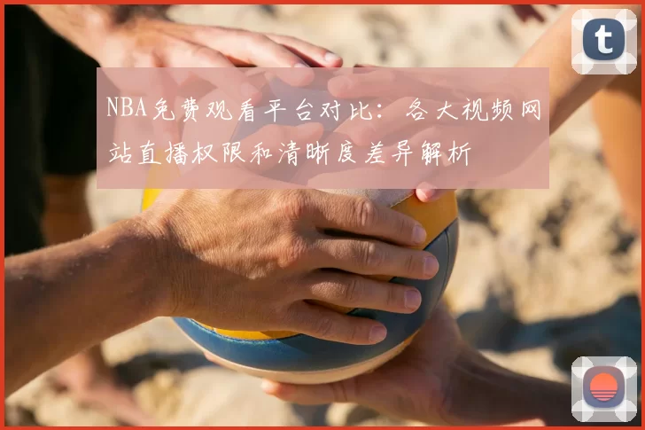 NBA免费观看平台对比:各大视频网站直播权限和清晰度差异解析