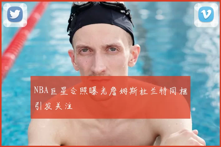 NBA巨星合照曝光詹姆斯杜兰特同框引发关注