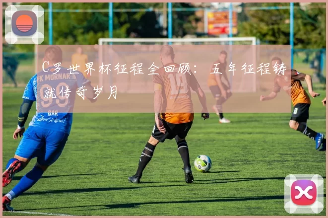 C罗世界杯征程全回顾:五年征程铸就传奇岁月