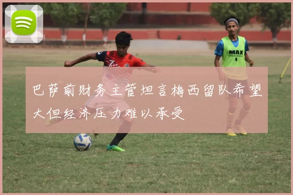 巴萨前财务主管坦言梅西留队希望大但经济压力难以承受