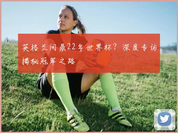 英格兰问鼎22年世界杯？深度专访揭秘冠军之路