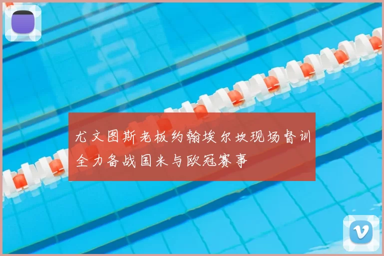 尤文图斯老板约翰埃尔坎现场督训全力备战国米与欧冠赛事