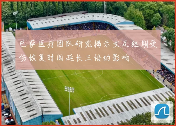 巴萨医疗团队研究揭示女足经期受伤恢复时间延长三倍的影响