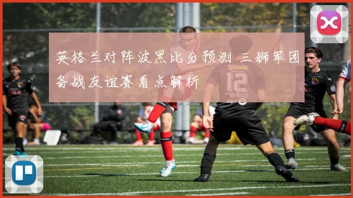 英格兰对阵波黑比分预测 三狮军团备战友谊赛看点解析
