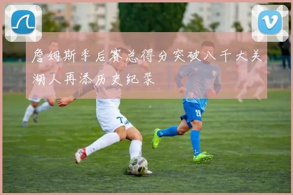 詹姆斯季后赛总得分突破八千大关湖人再添历史纪录