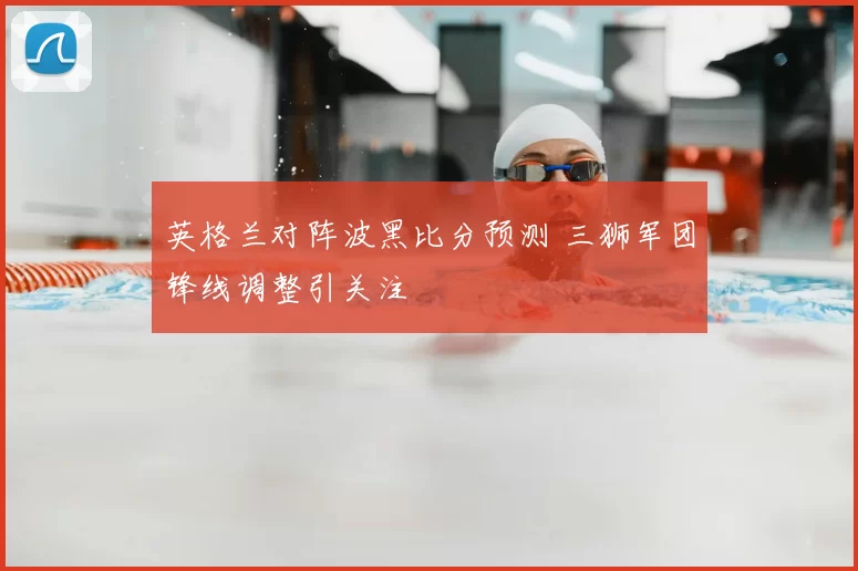 英格兰对阵波黑比分预测 三狮军团锋线调整引关注
