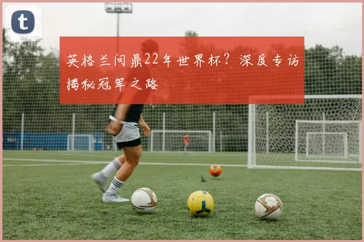 英格兰问鼎22年世界杯?深度专访揭秘冠军之路