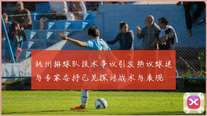 杭州排球队技术争议引发热议球迷与专家各抒己见探讨战术与表现