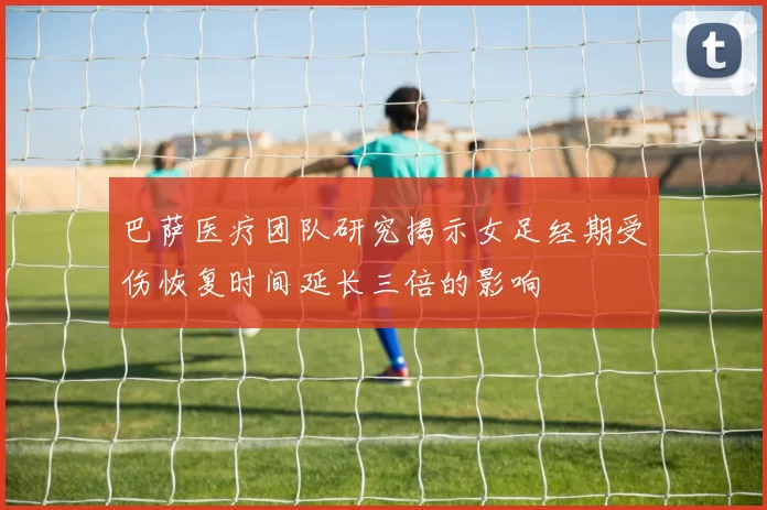 巴萨医疗团队研究揭示女足经期受伤恢复时间延长三倍的影响