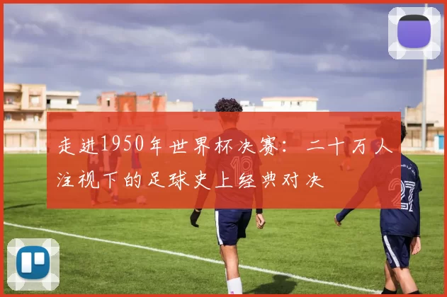 走进1950年世界杯决赛:二十万人注视下的足球史上经典对决