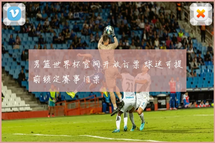 男篮世界杯官网开放订票 球迷可提前锁定赛事门票
